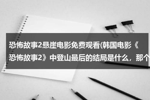 恐怖故事2悬崖电影免费观看(韩国电影《恐怖故事2》中登山最后的结局是什么，那个男的死了吗？)-第1张图片-九妖电影