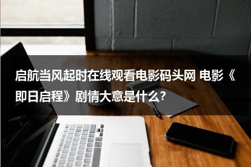 启航当风起时在线观看电影码头网 电影《即日启程》剧情大意是什么？-第1张图片-九妖电影