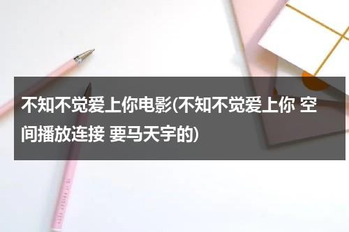 不知不觉爱上你电影(不知不觉爱上你 空间播放连接 要马天宇的)-第1张图片-九妖电影