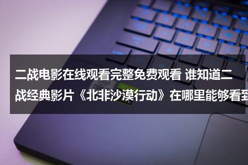 二战电影在线观看完整免费观看 谁知道二战经典影片《北非沙漠行动》在哪里能够看到全集 我找了好久都没有找到……-第1张图片-九妖电影