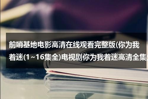 前哨基地电影高清在线观看完整版(你为我着迷(1~16集全)电视剧你为我着迷高清全集土豆优酷在线观看)-第1张图片-九妖电影