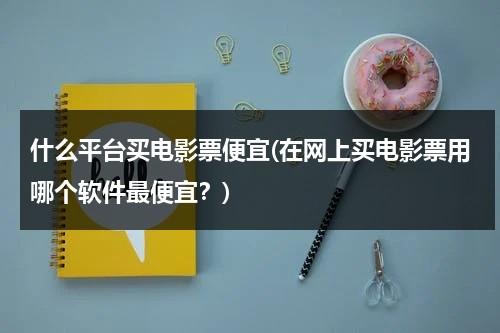 什么平台买电影票便宜(在网上买电影票用哪个软件最便宜？)-第1张图片-九妖电影