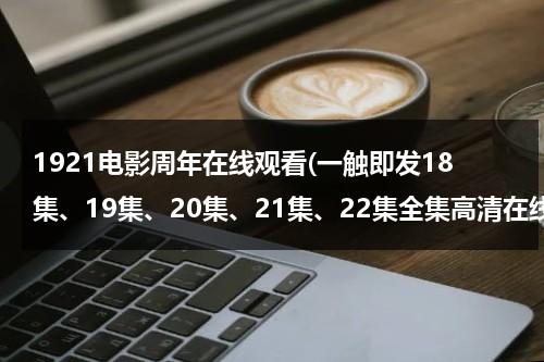 1921电影周年在线观看(一触即发18集、19集、20集、21集、22集全集高清在线观看)-第1张图片-九妖电影