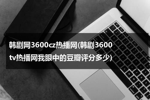 韩剧网3600cz热播网(韩剧3600tv热播网我眼中的豆瓣评分多少)-第1张图片-九妖电影