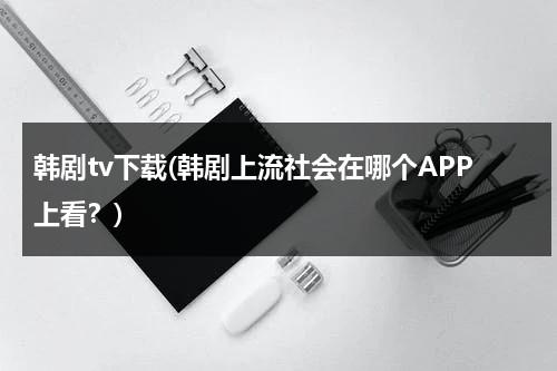 韩剧tv下载(韩剧上流社会在哪个APP上看？)-第1张图片-九妖电影