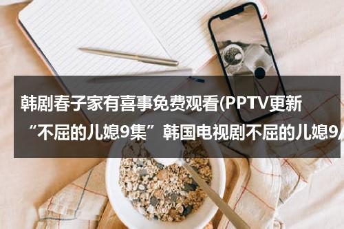 韩剧春子家有喜事免费观看(PPTV更新“不屈的儿媳9集”韩国电视剧不屈的儿媳9/10集优酷完整版)-第1张图片-九妖电影