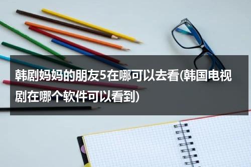 韩剧妈妈的朋友5在哪可以去看(韩国电视剧在哪个软件可以看到)-第1张图片-九妖电影