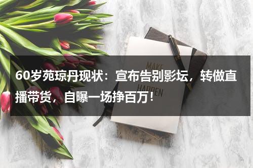 60岁苑琼丹现状：宣布告别影坛，转做直播带货，自曝一场挣百万！-第1张图片-九妖电影