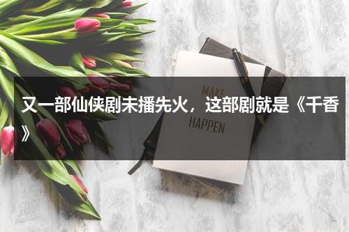 又一部仙侠剧未播先火，这部剧就是《千香》-第1张图片-九妖电影