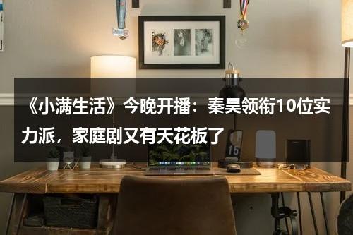 《小满生活》今晚开播：秦昊领衔10位实力派，家庭剧又有天花板了-第1张图片-九妖电影