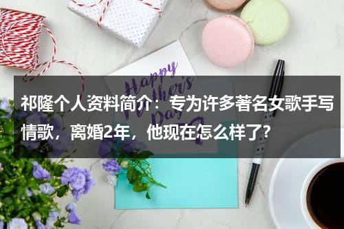 祁隆个人资料简介：专为许多著名女歌手写情歌，离婚2年，他现在怎么样了？-第1张图片-九妖电影