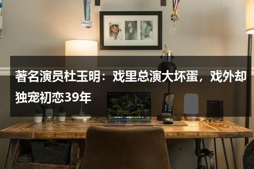 著名演员杜玉明：戏里总演大坏蛋，戏外却独宠初恋39年-第1张图片-九妖电影