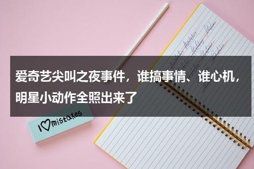 爱奇艺尖叫之夜事件，谁搞事情、谁心机，明星小动作全照出来了-第1张图片-九妖电影