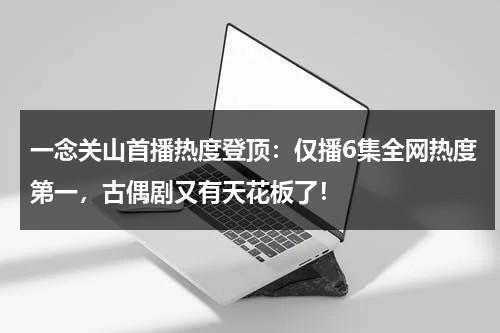 一念关山首播热度登顶：仅播6集全网热度第一，古偶剧又有天花板了！-第1张图片-九妖电影