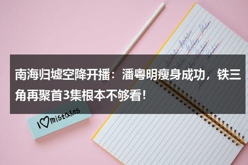 南海归墟空降开播：潘粤明瘦身成功，铁三角再聚首3集根本不够看！-第1张图片-九妖电影