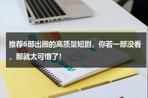 推荐6部出圈的高质量短剧，你若一部没看，那就太可惜了！-第1张图片-九妖电影