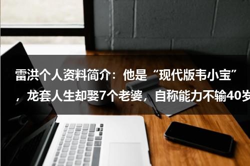 雷洪个人资料简介：他是“现代版韦小宝”，龙套人生却娶7个老婆，自称能力不输40岁-第1张图片-九妖电影