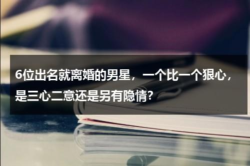 6位出名就离婚的男星，一个比一个狠心，是三心二意还是另有隐情？-第1张图片-九妖电影