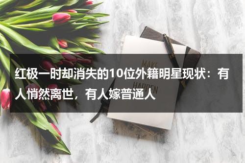 红极一时却消失的10位外籍明星现状：有人悄然离世，有人嫁普通人-第1张图片-九妖电影