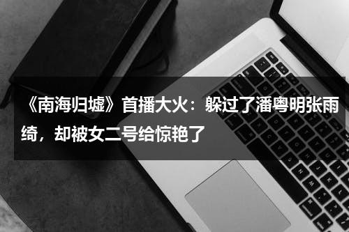 《南海归墟》首播大火：躲过了潘粤明张雨绮，却被女二号给惊艳了-第1张图片-九妖电影