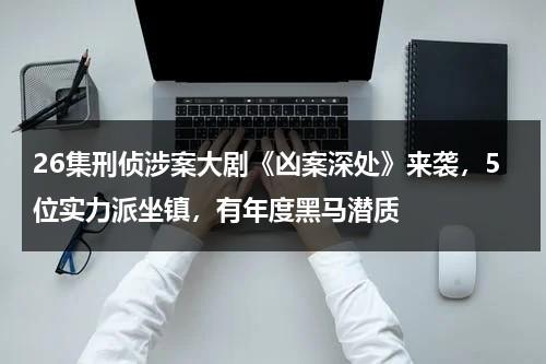 26集刑侦涉案大剧《凶案深处》来袭，5位实力派坐镇，有年度黑马潜质-第1张图片-九妖电影