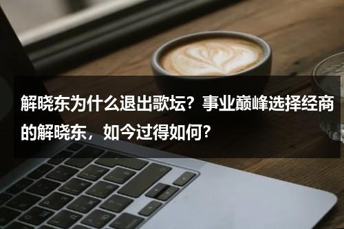 解晓东为什么退出歌坛？事业巅峰选择经商的解晓东，如今过得如何？-第1张图片-九妖电影