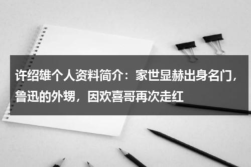 许绍雄个人资料简介：家世显赫出身名门，鲁迅的外甥，因欢喜哥再次走红-第1张图片-九妖电影