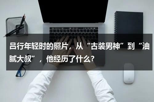 吕行年轻时的照片，从“古装男神”到“油腻大叔”，他经历了什么？-第1张图片-九妖电影