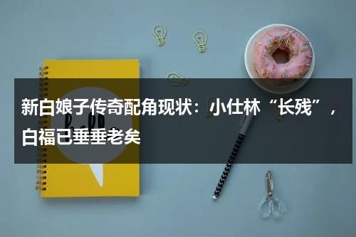 新白娘子传奇配角现状：小仕林“长残”，白福已垂垂老矣-第1张图片-九妖电影