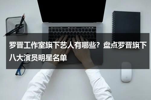 罗晋工作室旗下艺人有哪些？盘点罗晋旗下八大演员明星名单-第1张图片-九妖电影