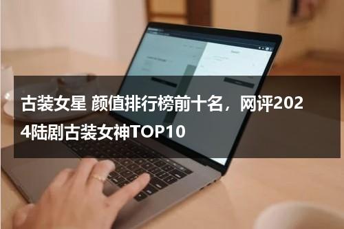 古装女星 颜值排行榜前十名，网评2024陆剧古装女神TOP10-第1张图片-九妖电影