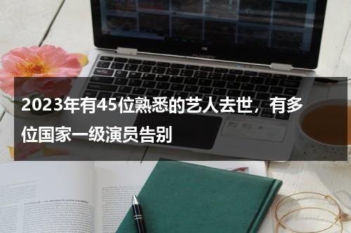 2023年有45位熟悉的艺人去世，有多位国家一级演员告别-第1张图片-九妖电影