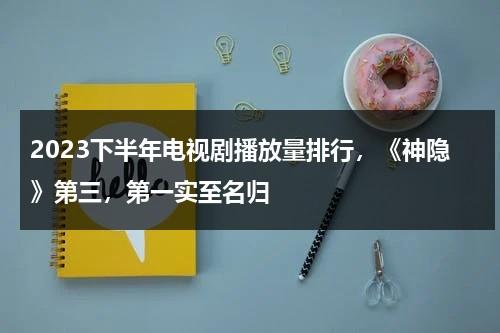 2023下半年电视剧播放量排行，《神隐》第三，第一实至名归-第1张图片-九妖电影