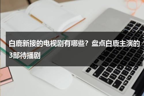 白鹿新接的电视剧有哪些？盘点白鹿主演的3部待播剧-第1张图片-九妖电影