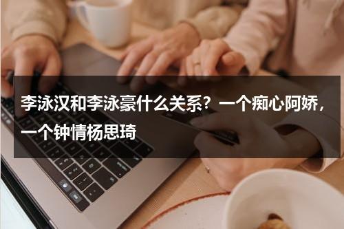 李泳汉和李泳豪什么关系？一个痴心阿娇，一个钟情杨思琦-第1张图片-九妖电影