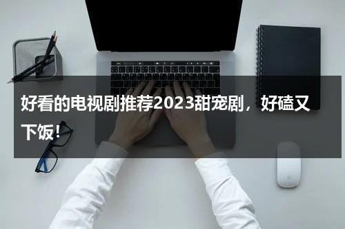 好看的电视剧推荐2023甜宠剧，好磕又下饭！-第1张图片-九妖电影