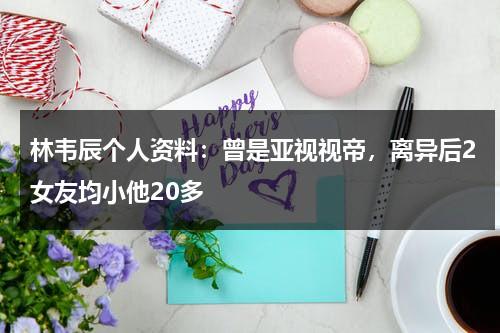 林韦辰个人资料：曾是亚视视帝，离异后2女友均小他20多-第1张图片-九妖电影