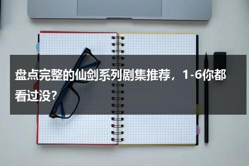 盘点完整的仙剑系列剧集推荐，1-6你都看过没？-第1张图片-九妖电影