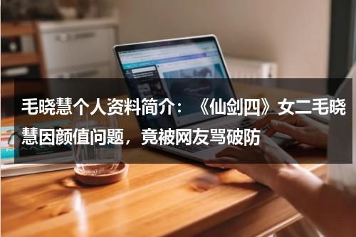 毛晓慧个人资料简介：《仙剑四》女二毛晓慧因颜值问题，竟被网友骂破防-第1张图片-九妖电影