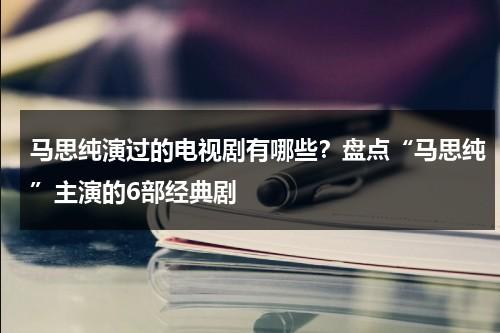 马思纯演过的电视剧有哪些？盘点“马思纯”主演的6部经典剧-第1张图片-九妖电影