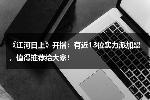 《江河日上》开播：有近13位实力派加盟，值得推荐给大家！-第1张图片-九妖电影