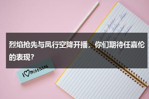 烈焰抢先与凤行空降开播，你们期待任嘉伦的表现？-第1张图片-九妖电影