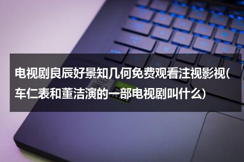 电视剧良辰好景知几何免费观看注视影视(车仁表和董洁演的一部电视剧叫什么)-第1张图片-九妖电影