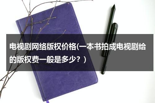 电视剧网络版权价格(一本书拍成电视剧给的版权费一般是多少？)-第1张图片-九妖电影