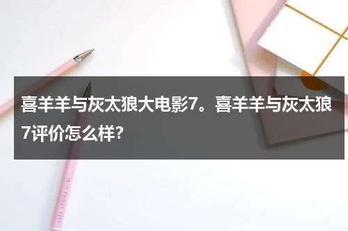 喜羊羊与灰太狼大电影7。喜羊羊与灰太狼7评价怎么样？-第1张图片-九妖电影