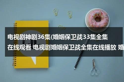 电视剧神剧36集(婚姻保卫战33集全集在线观看 电视剧婚姻保卫战全集在线播放 婚姻保卫战完整版视频 婚姻保卫战优酷网全集播放)-第1张图片-九妖电影