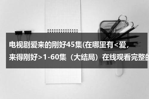 电视剧爱来的刚好45集(在哪里有1-60集（大结局）在线观看完整的？？)-第1张图片-九妖电影