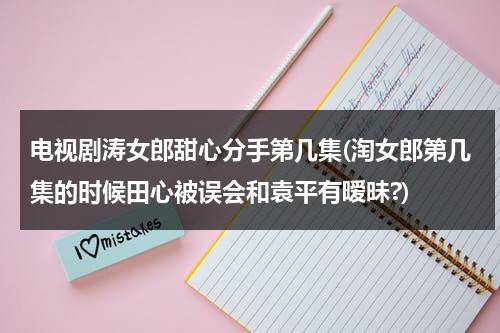 电视剧涛女郎甜心分手第几集(淘女郎第几集的时候田心被误会和袁平有暧昧?)-第1张图片-九妖电影