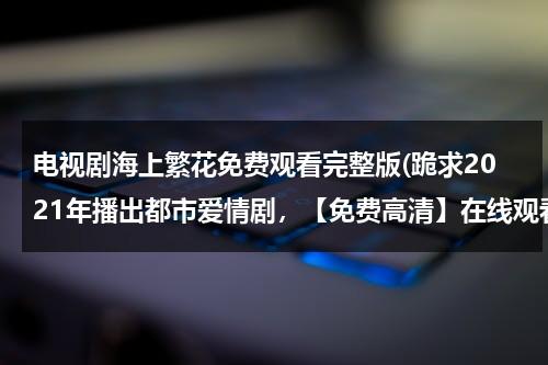 电视剧海上繁花免费观看完整版(跪求2021年播出都市爱情剧，【免费高清】在线观看百度网盘资源)-第1张图片-九妖电影