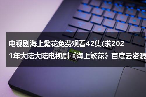 电视剧海上繁花免费观看42集(求2021年大陆大陆电视剧《海上繁花》百度云资源)-第1张图片-九妖电影